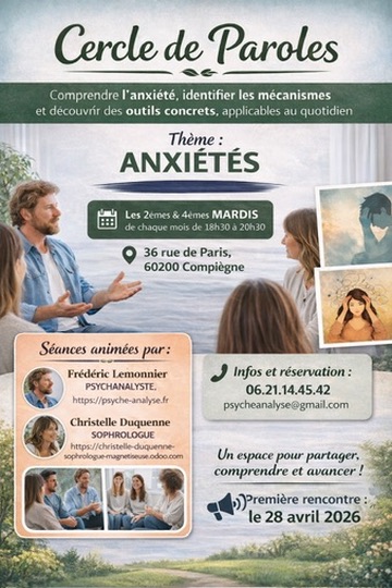Les troubles anxieux constituent une maladie psychique de plus en plus fréquente de nos jours.
Cette dernière s’exprime sous différentes formes : inquiétudes, craintes quasi permanentes, ruminations, maux de tête, douleurs musculaires, fatigues, insomnies, palpitations, impulsions récurrentes, comportements répétitifs, … au quotidien, elle peut être invalidante et entrainer inactions et retraits du monde..
En qualité de thérapeute, nous proposons généralement une psychothérapie d’inspiration analytique pour certains cas, ou plus souvent des thérapies cognitivo-comportementales intégrant techniques de respiration et de relaxation.

Pour une meilleure approche thérapeutique du patient, nous avons décidé de créer un groupe de paroles, désigné : Cercle de paroles. 
Nous sommes convaincus ainsi pouvoir améliorer le quotidien, permettre un mieux-être et une meilleure confiance en soi : 
- par l’écoute bienveillante des émotions et des expériences de chacun
- en permettant la meilleure compréhension des signes de l’anxiété et de sa structure psychique
- en fournissant des outils à la fois issus de la TCC (en particulier de la thérapie d’ACT) et de la sophrologie.

Les Cercles de Paroles, composés de 5 participants maximum, auront lieu les mardis soir, toutes les deux semaines à partir du 28 avril 2026 entre 18.30 & 20.30 au 36, rue de Paris, 60200 COMPIÈGNE, dans un cadre chaleureux et accueillant. 
Vous pouvez vous inscrire dès maintenant en appelant le  : 
06 21 14 45 42  ou le 07 87 27 07 45 ou sur psycheanalyse@gmail.com
La séance coute 50€ par participant, payable sur place par chèque, carte, ou espèce.